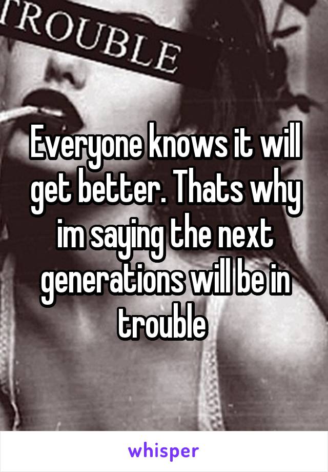 Everyone knows it will get better. Thats why im saying the next generations will be in trouble 