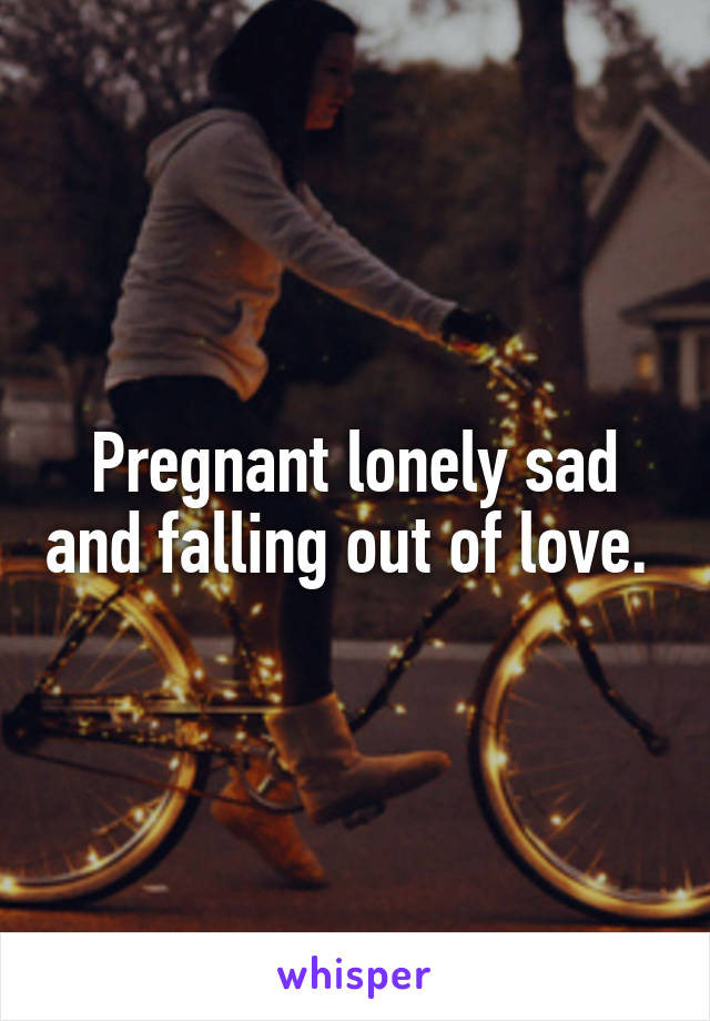 Pregnant lonely sad and falling out of love. 