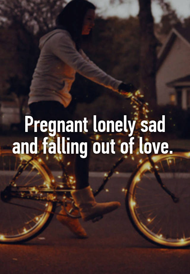 Pregnant lonely sad and falling out of love. 