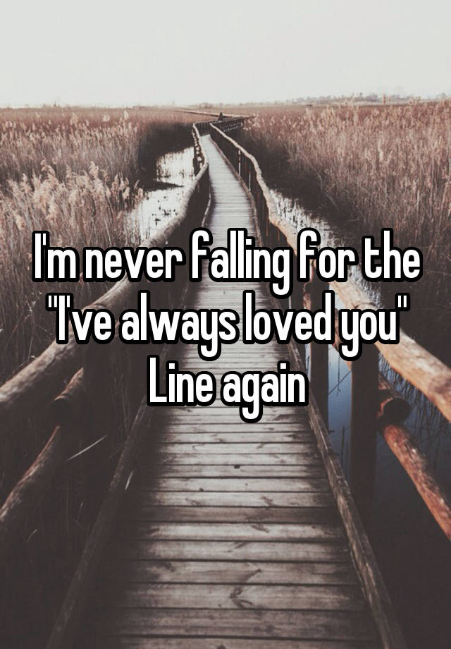 I'm never falling for the "I've always loved you"
Line again