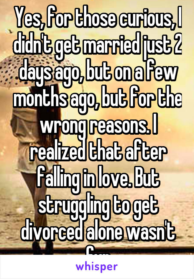 Yes, for those curious, I didn't get married just 2 days ago, but on a few months ago, but for the wrong reasons. I realized that after falling in love. But struggling to get divorced alone wasn't fun