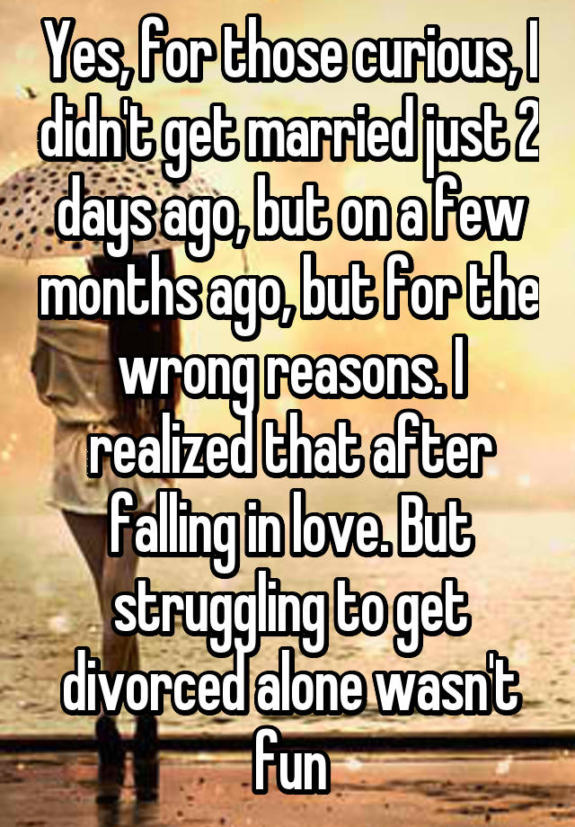 Yes, for those curious, I didn't get married just 2 days ago, but on a few months ago, but for the wrong reasons. I realized that after falling in love. But struggling to get divorced alone wasn't fun