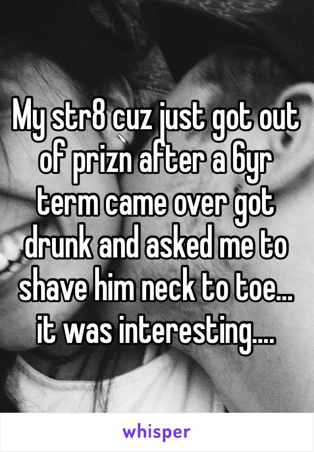 My str8 cuz just got out of prizn after a 6yr term came over got drunk and asked me to shave him neck to toe… it was interesting….