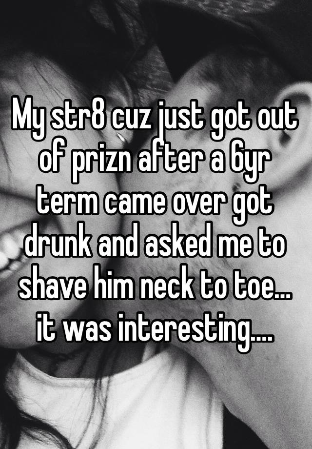 My str8 cuz just got out of prizn after a 6yr term came over got drunk and asked me to shave him neck to toe… it was interesting….