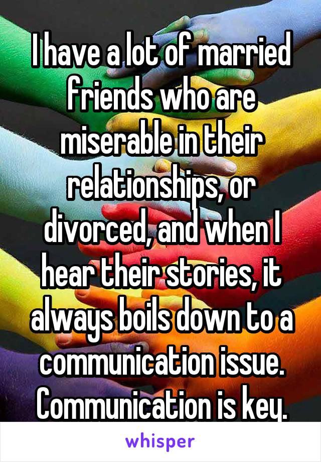 I have a lot of married friends who are miserable in their relationships, or divorced, and when I hear their stories, it always boils down to a communication issue. Communication is key.