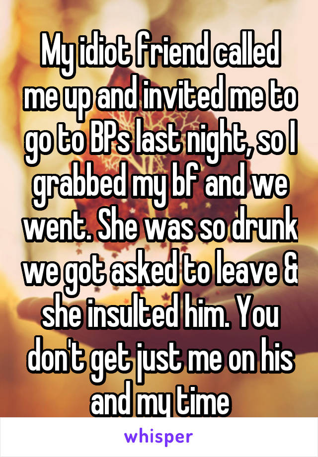 My idiot friend called me up and invited me to go to BPs last night, so I grabbed my bf and we went. She was so drunk we got asked to leave & she insulted him. You don't get just me on his and my time