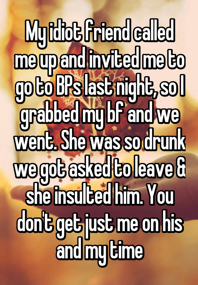 My idiot friend called me up and invited me to go to BPs last night, so I grabbed my bf and we went. She was so drunk we got asked to leave & she insulted him. You don't get just me on his and my time