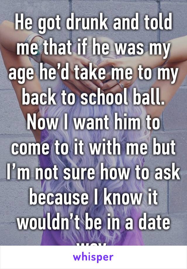 He got drunk and told me that if he was my age he’d take me to my back to school ball.
Now I want him to come to it with me but I’m not sure how to ask because I know it wouldn’t be in a date way.