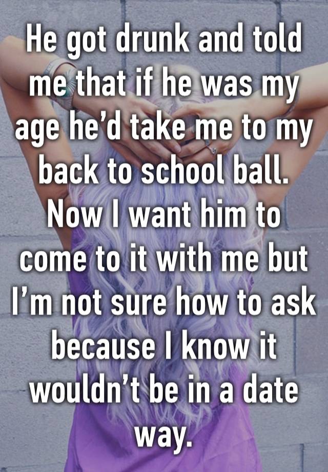 He got drunk and told me that if he was my age he’d take me to my back to school ball.
Now I want him to come to it with me but I’m not sure how to ask because I know it wouldn’t be in a date way.