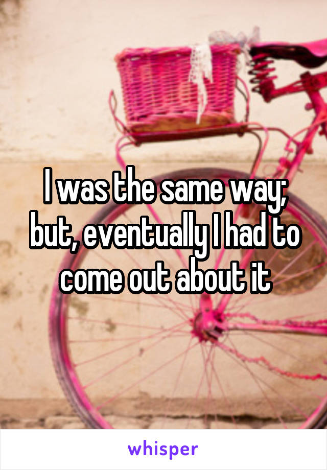 I was the same way; but, eventually I had to come out about it