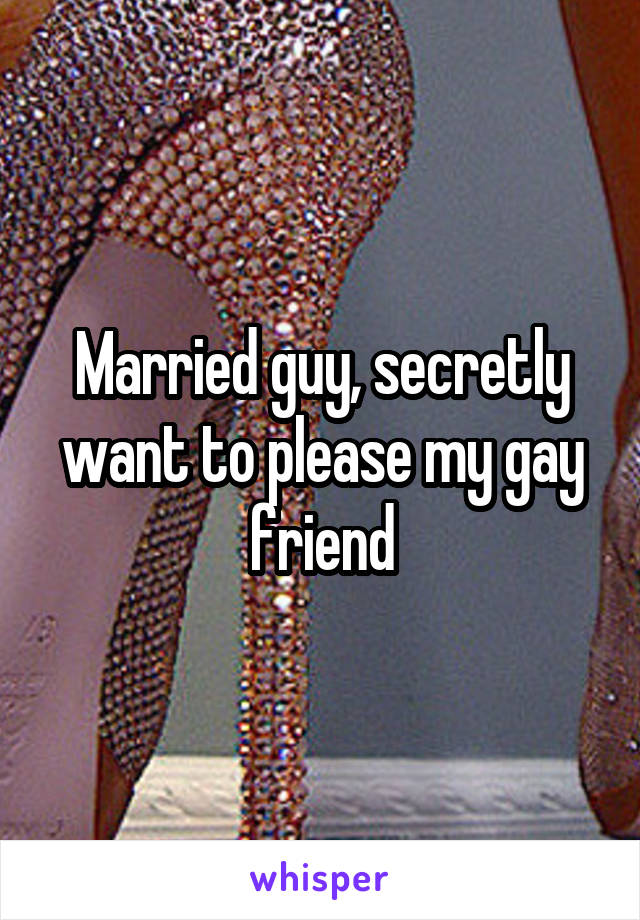 Married guy, secretly want to please my gay friend