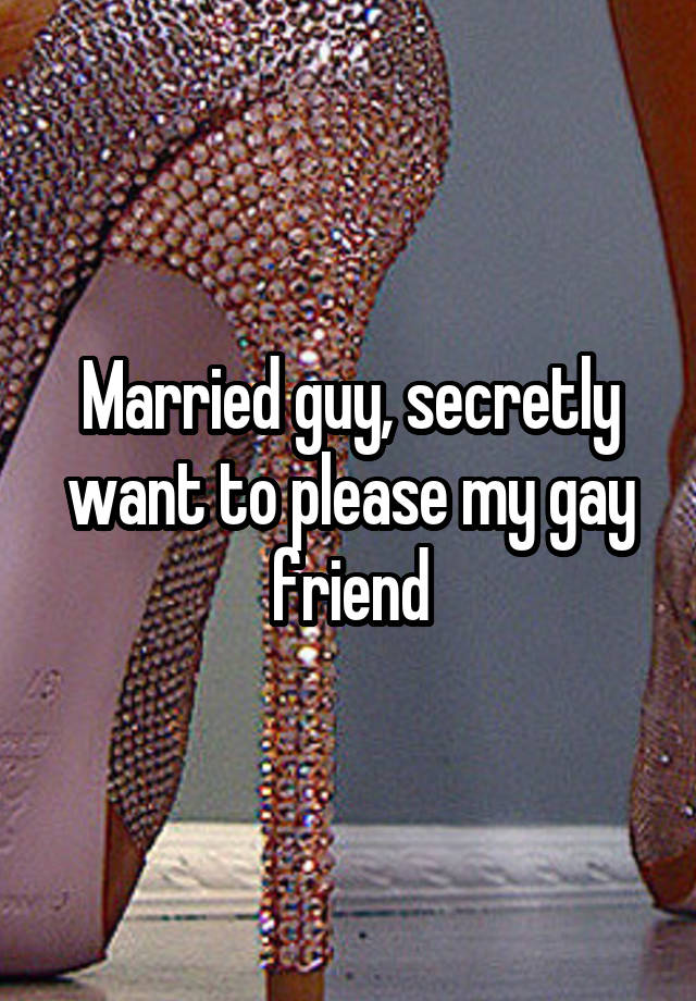 Married guy, secretly want to please my gay friend