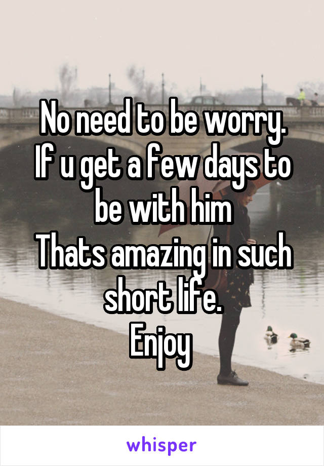 No need to be worry.
If u get a few days to be with him
Thats amazing in such short life.
Enjoy 