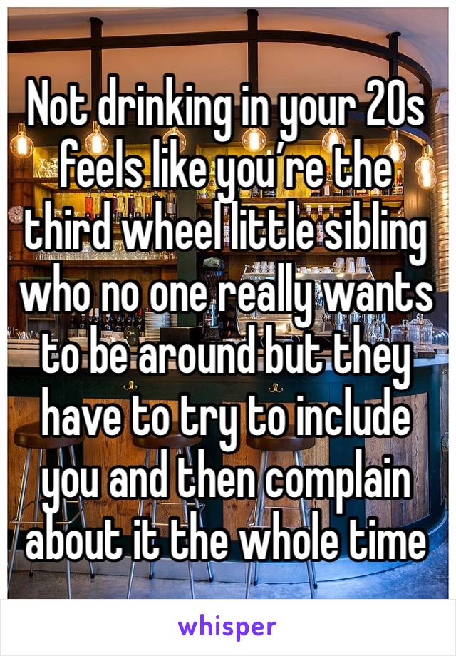 Not drinking in your 20s feels like you’re the third wheel little sibling who no one really wants to be around but they have to try to include you and then complain about it the whole time