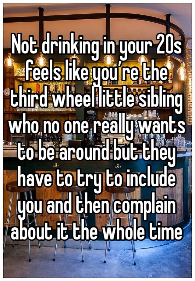 Not drinking in your 20s feels like you’re the third wheel little sibling who no one really wants to be around but they have to try to include you and then complain about it the whole time