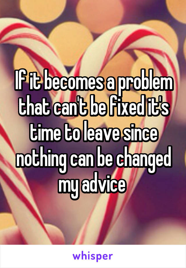 If it becomes a problem that can't be fixed it's time to leave since nothing can be changed my advice 