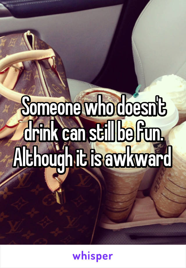 Someone who doesn't drink can still be fun. Although it is awkward 