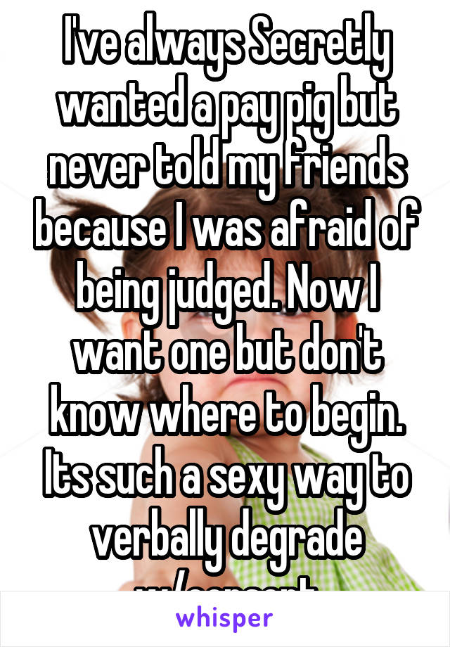 I've always Secretly wanted a pay pig but never told my friends because I was afraid of being judged. Now I want one but don't know where to begin. Its such a sexy way to verbally degrade w/consent