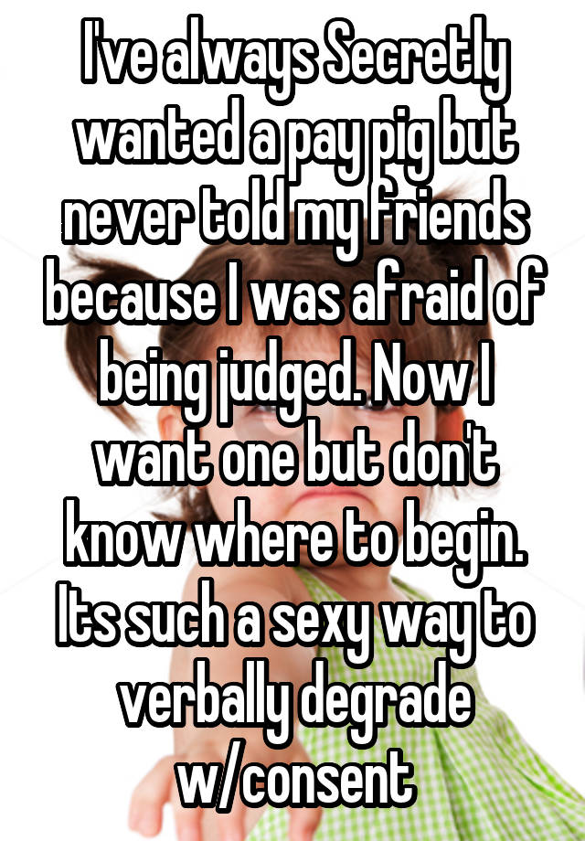 I've always Secretly wanted a pay pig but never told my friends because I was afraid of being judged. Now I want one but don't know where to begin. Its such a sexy way to verbally degrade w/consent