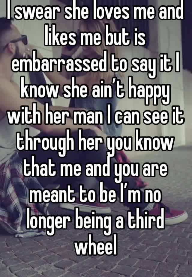 I swear she loves me and likes me but is embarrassed to say it I know she ain’t happy with her man I can see it through her you know that me and you are meant to be I’m no longer being a third wheel 