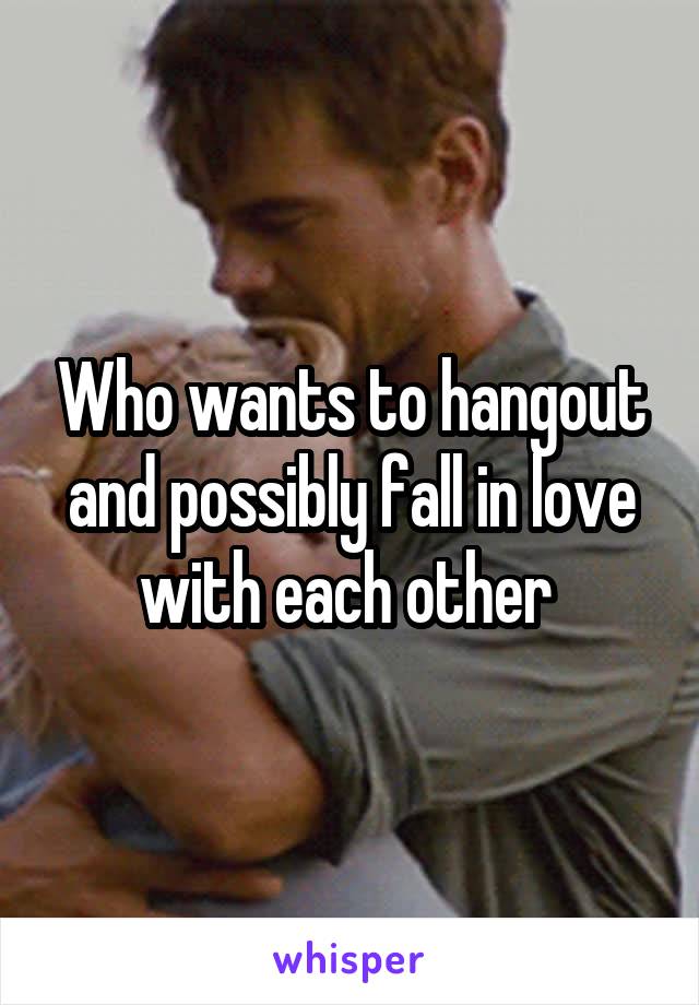 Who wants to hangout and possibly fall in love with each other 