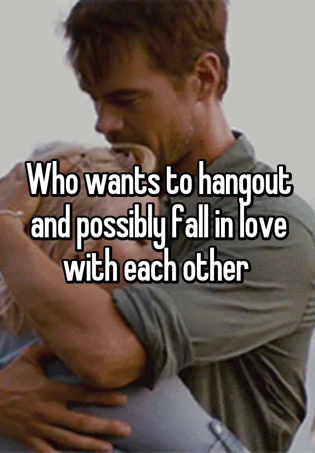 Who wants to hangout and possibly fall in love with each other 