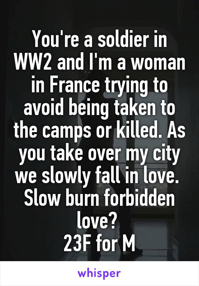 You're a soldier in WW2 and I'm a woman in France trying to avoid being taken to the camps or killed. As you take over my city we slowly fall in love. 
Slow burn forbidden love? 
23F for M