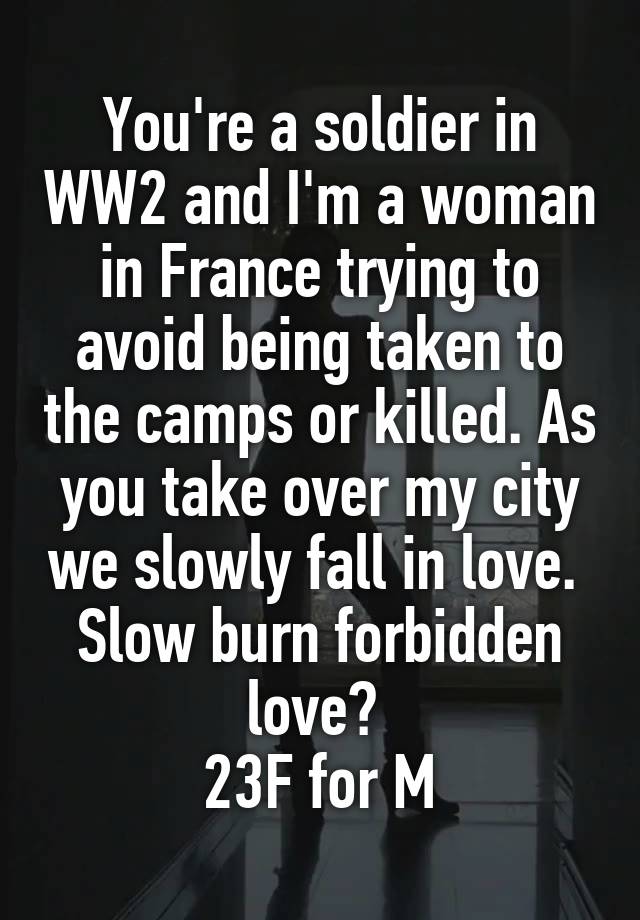 You're a soldier in WW2 and I'm a woman in France trying to avoid being taken to the camps or killed. As you take over my city we slowly fall in love. 
Slow burn forbidden love? 
23F for M