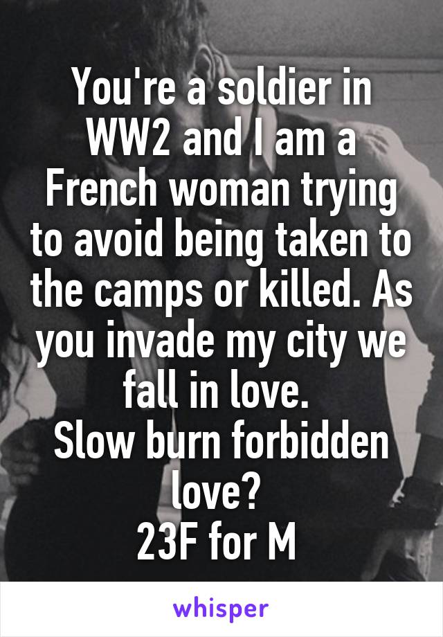 You're a soldier in WW2 and I am a French woman trying to avoid being taken to the camps or killed. As you invade my city we fall in love. 
Slow burn forbidden love? 
23F for M 