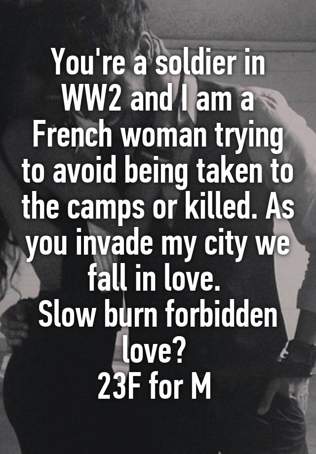 You're a soldier in WW2 and I am a French woman trying to avoid being taken to the camps or killed. As you invade my city we fall in love. 
Slow burn forbidden love? 
23F for M 