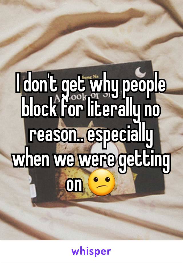 I don't get why people block for literally no reason.. especially when we were getting on 😕