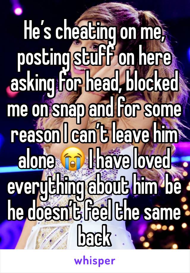 He’s cheating on me, posting stuff on here asking for head, blocked me on snap and for some reason I can’t leave him alone 😭 I have loved everything about him  be he doesn’t feel the same back