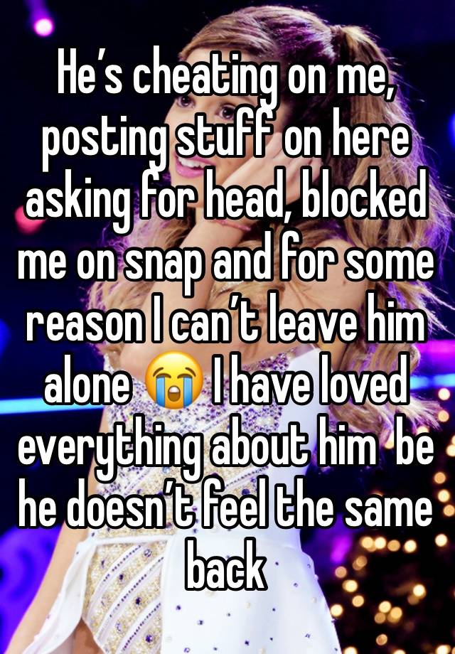 He’s cheating on me, posting stuff on here asking for head, blocked me on snap and for some reason I can’t leave him alone 😭 I have loved everything about him  be he doesn’t feel the same back