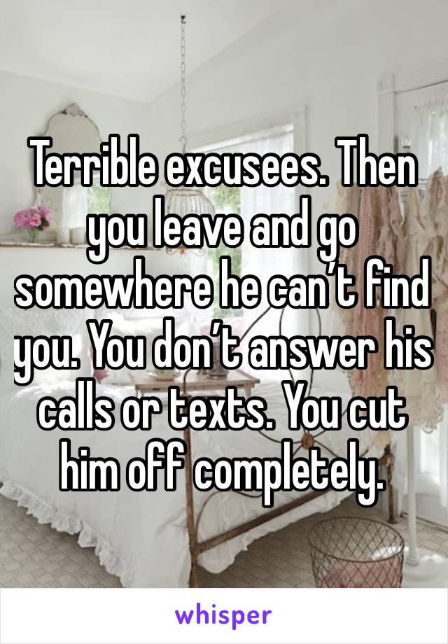 Terrible excusees. Then you leave and go somewhere he can’t find you. You don’t answer his calls or texts. You cut him off completely. 