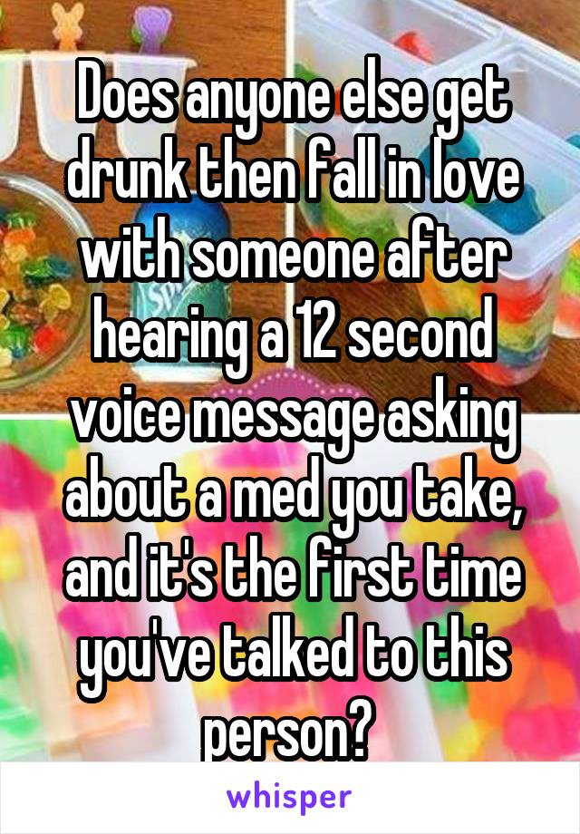 Does anyone else get drunk then fall in love with someone after hearing a 12 second voice message asking about a med you take, and it's the first time you've talked to this person? 