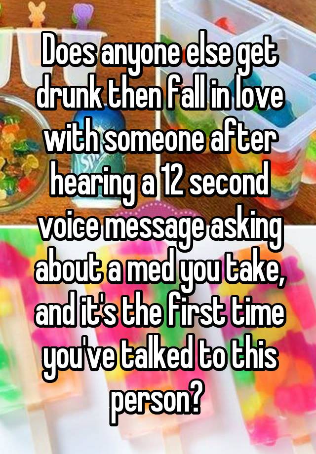 Does anyone else get drunk then fall in love with someone after hearing a 12 second voice message asking about a med you take, and it's the first time you've talked to this person? 