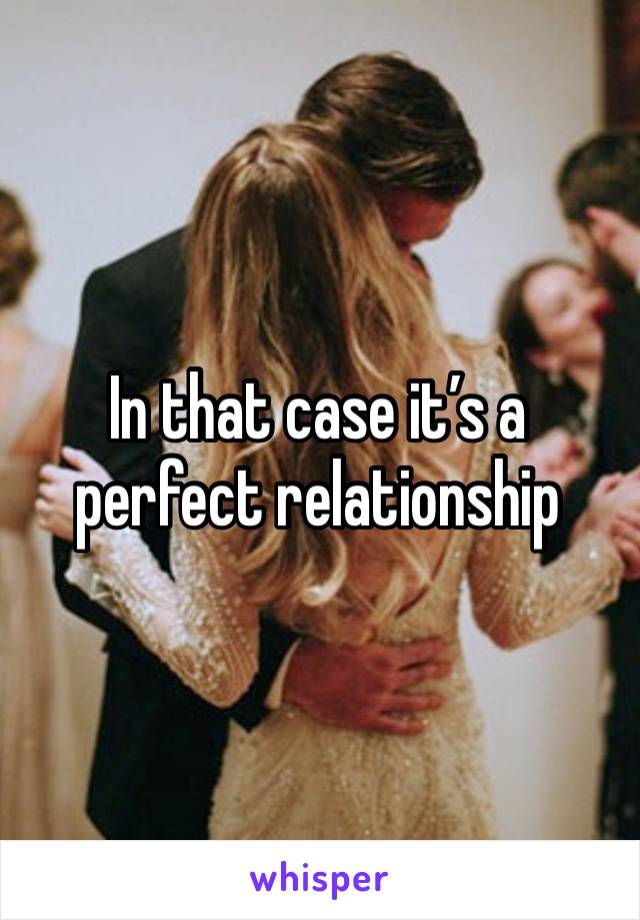 In that case it’s a perfect relationship 