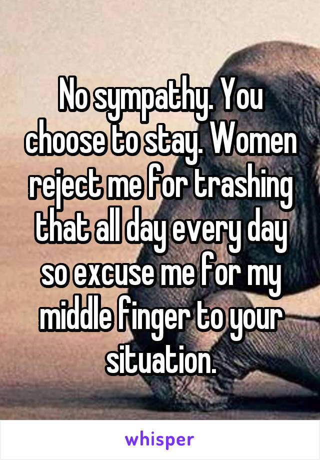 No sympathy. You choose to stay. Women reject me for trashing that all day every day so excuse me for my middle finger to your situation.