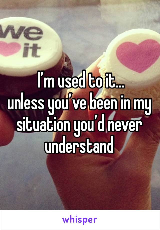  I’m used to it… 
unless you’ve been in my situation you’d never understand 