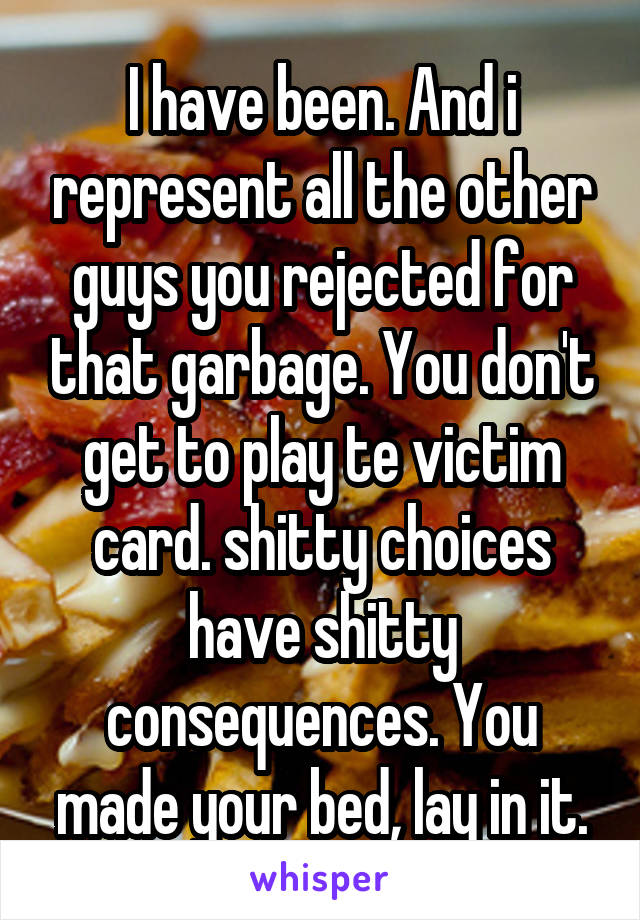 I have been. And i represent all the other guys you rejected for that garbage. You don't get to play te victim card. shitty choices have shitty consequences. You made your bed, lay in it.