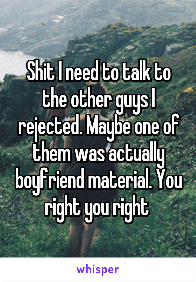 Shit I need to talk to the other guys I rejected. Maybe one of them was actually boyfriend material. You right you right 