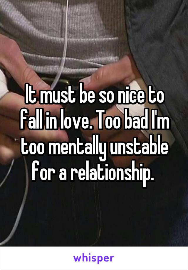 It must be so nice to fall in love. Too bad I'm too mentally unstable for a relationship. 