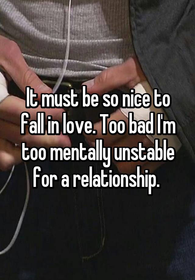 It must be so nice to fall in love. Too bad I'm too mentally unstable for a relationship. 