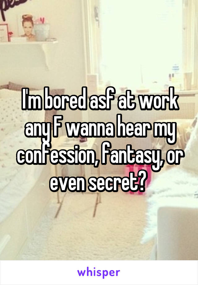 I'm bored asf at work any F wanna hear my confession, fantasy, or even secret? 