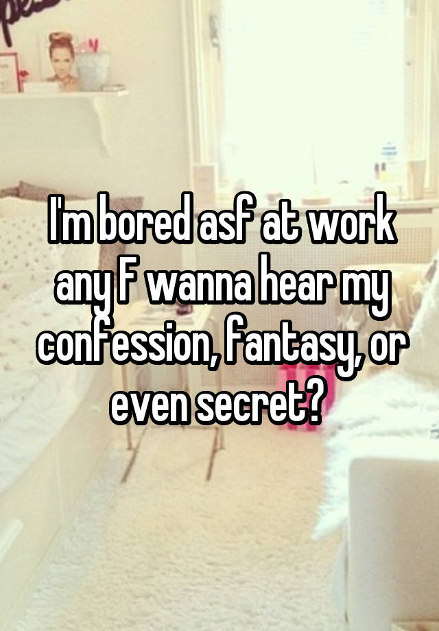 I'm bored asf at work any F wanna hear my confession, fantasy, or even secret? 