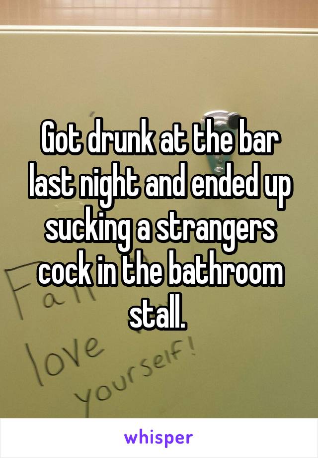 Got drunk at the bar last night and ended up sucking a strangers cock in the bathroom stall. 