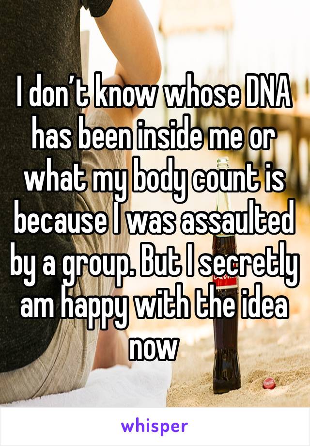 I don’t know whose DNA has been inside me or what my body count is because I was assaulted by a group. But I secretly am happy with the idea now