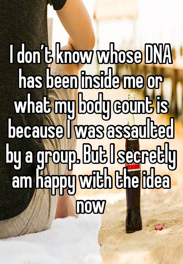 I don’t know whose DNA has been inside me or what my body count is because I was assaulted by a group. But I secretly am happy with the idea now