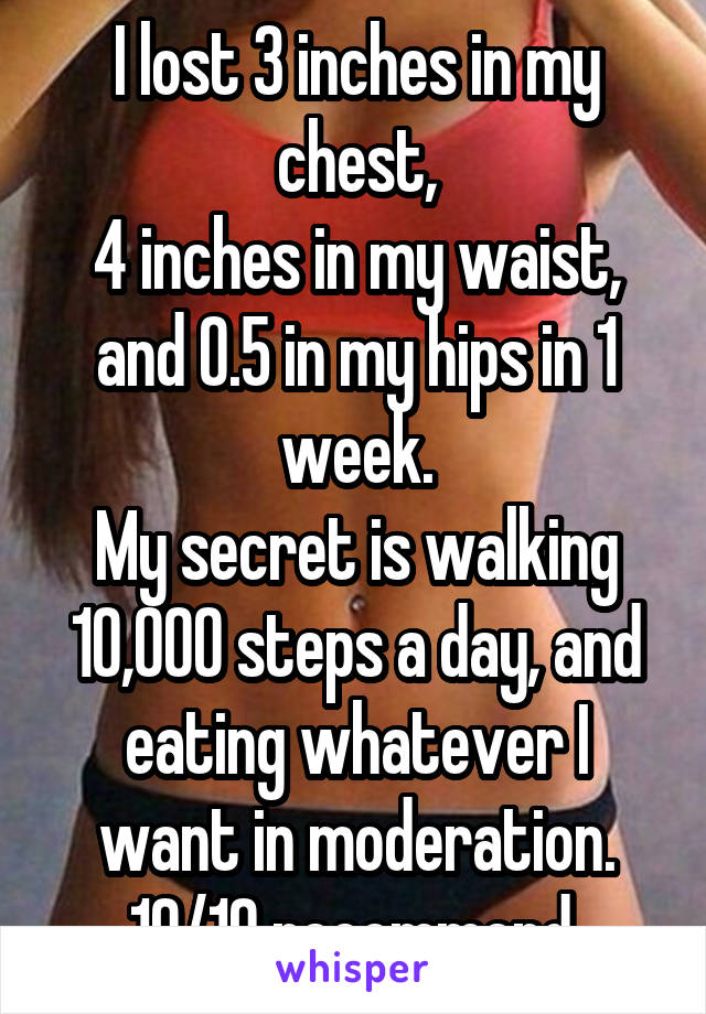 I lost 3 inches in my chest,
4 inches in my waist,
and 0.5 in my hips in 1 week.
My secret is walking 10,000 steps a day, and eating whatever I want in moderation. 10/10 recommend.