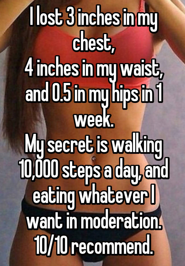 I lost 3 inches in my chest,
4 inches in my waist,
and 0.5 in my hips in 1 week.
My secret is walking 10,000 steps a day, and eating whatever I want in moderation. 10/10 recommend.